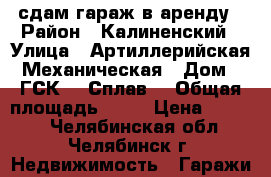 сдам гараж в аренду › Район ­ Калиненский › Улица ­ Артиллерийская-Механическая › Дом ­ ГСК-1 “Сплав! › Общая площадь ­ 40 › Цена ­ 6 000 - Челябинская обл., Челябинск г. Недвижимость » Гаражи   